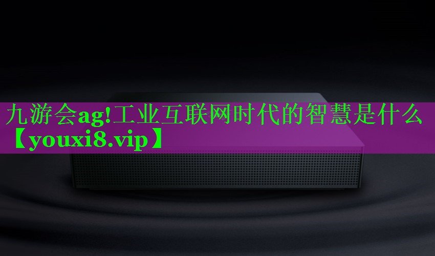 九游会ag!工业互联网时代的智慧是什么