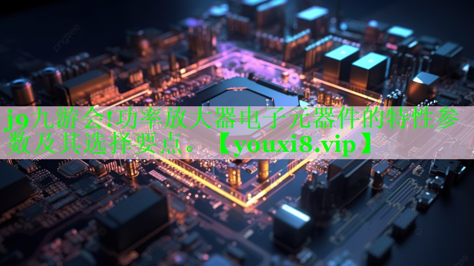 功率放大器电子元器件的特性参数及其选择要点。 功率放大器电子元器件的特性参数及其选择要点。