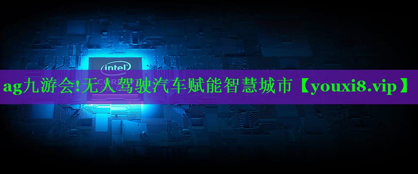无人驾驶汽车赋能智慧城市 无人驾驶汽车赋能智慧城市